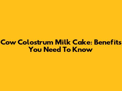 Cow Colostrum Milk Cake: Benefits You Need To Know