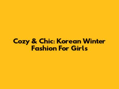 Cozy & Chic: Korean Winter Fashion For Girls