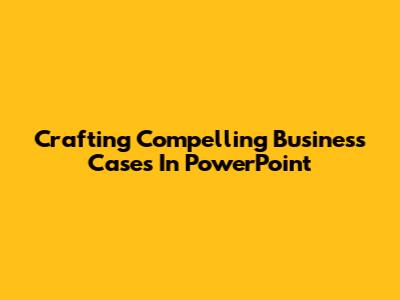 Crafting Compelling Business Cases In PowerPoint