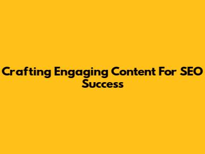 Crafting Engaging Content For SEO Success