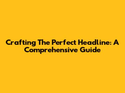 Crafting The Perfect Headline: A Comprehensive Guide