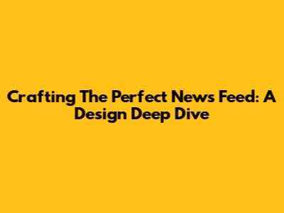 Crafting The Perfect News Feed: A Design Deep Dive