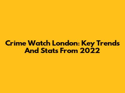 Crime Watch London: Key Trends And Stats From 2022
