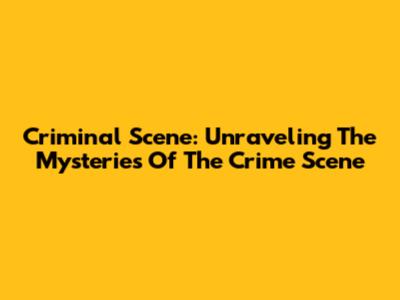 Criminal Scene: Unraveling The Mysteries Of The Crime Scene