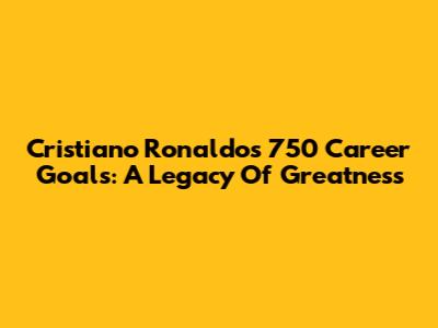Cristiano Ronaldo's 750 Career Goals: A Legacy Of Greatness