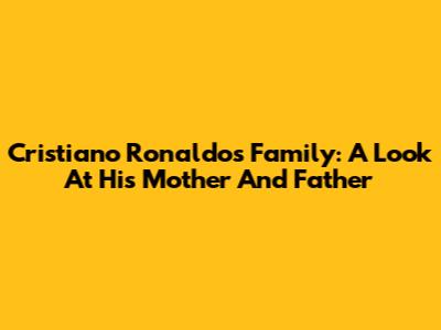Cristiano Ronaldo's Family: A Look At His Mother And Father