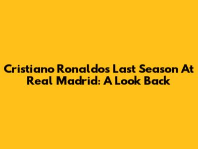 Cristiano Ronaldo's Last Season At Real Madrid: A Look Back