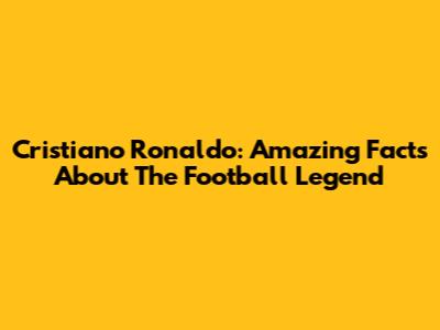 Cristiano Ronaldo: Amazing Facts About The Football Legend