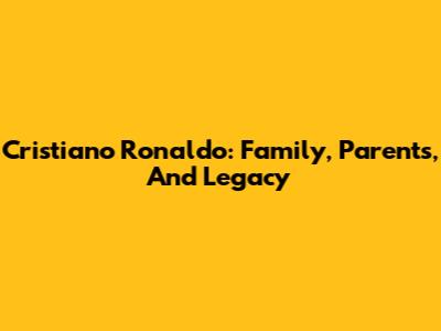 Cristiano Ronaldo: Family, Parents, And Legacy