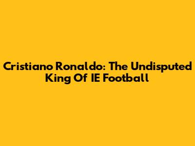 Cristiano Ronaldo: The Undisputed King Of IE Football