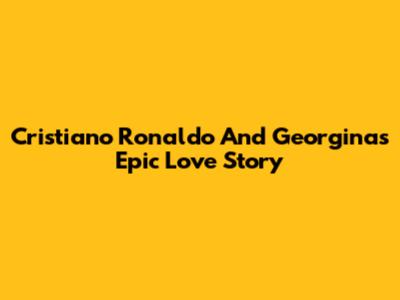 Cristiano Ronaldo And Georgina's Epic Love Story