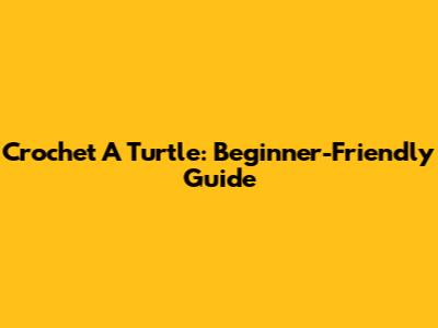 Crochet A Turtle: Beginner-Friendly Guide