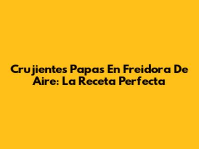 Crujientes Papas En Freidora De Aire: La Receta Perfecta