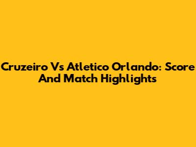 Cruzeiro Vs Atletico Orlando: Score And Match Highlights