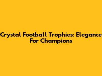 Crystal Football Trophies: Elegance For Champions