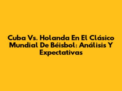 Cuba Vs. Holanda En El Clásico Mundial De Béisbol: Análisis Y Expectativas