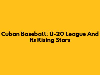 Cuban Baseball: U-20 League And Its Rising Stars