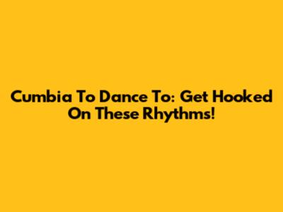Cumbia To Dance To: Get Hooked On These Rhythms!