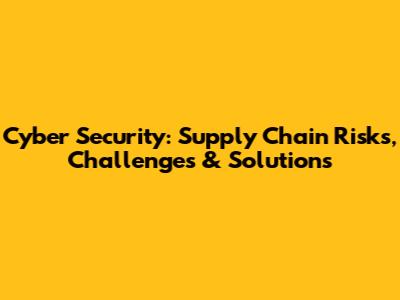 Cyber Security: Supply Chain Risks, Challenges & Solutions