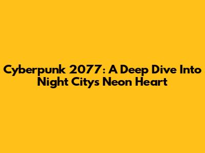 Cyberpunk 2077: A Deep Dive Into Night City's Neon Heart