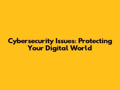 Cybersecurity Issues: Protecting Your Digital World