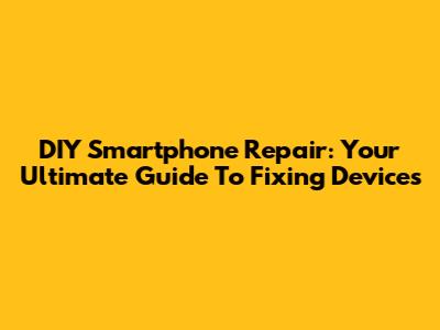 DIY Smartphone Repair: Your Ultimate Guide To Fixing Devices