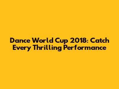 Dance World Cup 2018: Catch Every Thrilling Performance
