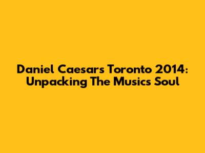 Daniel Caesar's Toronto 2014: Unpacking The Music's Soul