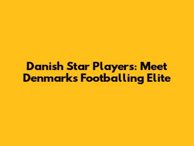 Danish Star Players: Meet Denmark's Footballing Elite