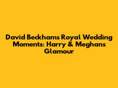 David Beckham's Royal Wedding Moments: Harry & Meghan's Glamour