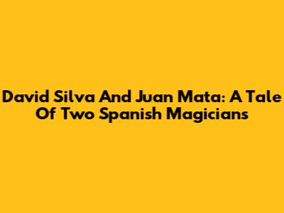 David Silva And Juan Mata: A Tale Of Two Spanish Magicians