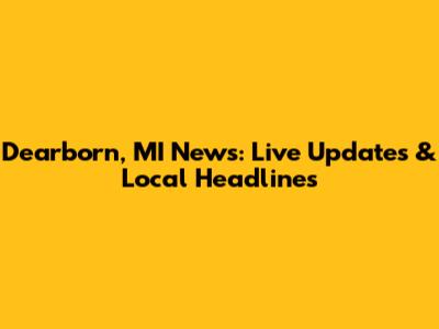 Dearborn, MI News: Live Updates & Local Headlines