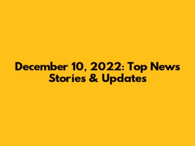 December 10, 2022: Top News Stories & Updates