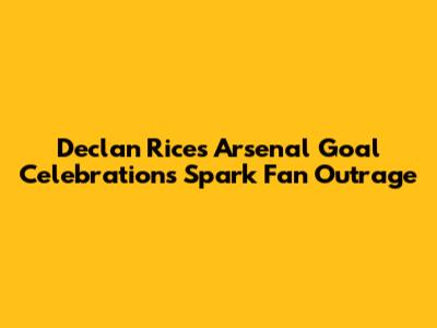 Declan Rice's Arsenal Goal Celebrations Spark Fan Outrage