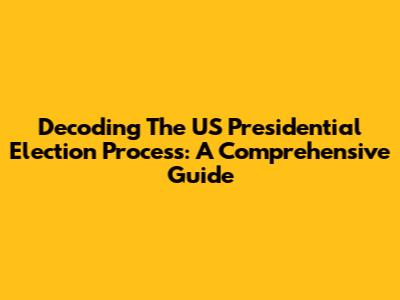 Decoding The US Presidential Election Process: A Comprehensive Guide
