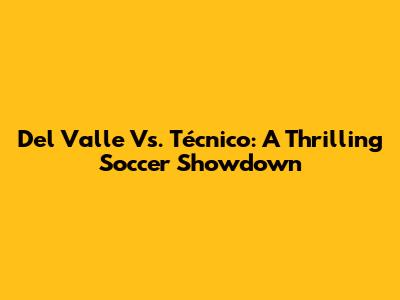 Del Valle Vs. Técnico: A Thrilling Soccer Showdown
