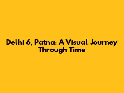 Delhi 6, Patna: A Visual Journey Through Time