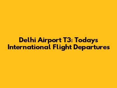 Delhi Airport T3: Today's International Flight Departures