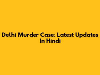 Delhi Murder Case: Latest Updates In Hindi
