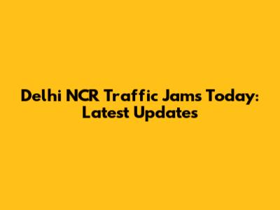 Delhi NCR Traffic Jams Today: Latest Updates