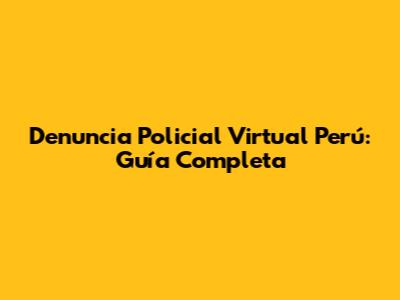 Denuncia Policial Virtual Perú: Guía Completa