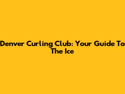 Denver Curling Club: Your Guide To The Ice
