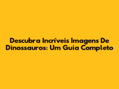Descubra Incríveis Imagens De Dinossauros: Um Guia Completo