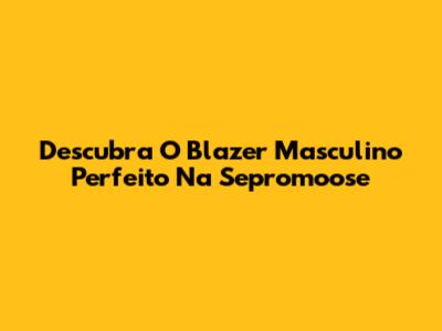 Descubra O Blazer Masculino Perfeito Na Sepromoose