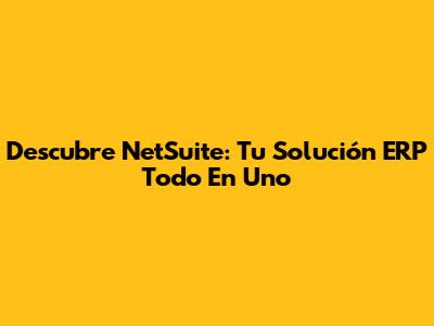 Descubre NetSuite: Tu Solución ERP Todo En Uno