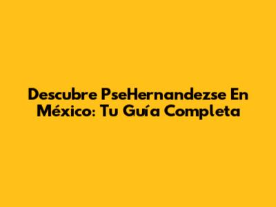 Descubre PseHernandezse En México: Tu Guía Completa