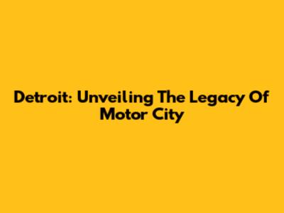 Detroit: Unveiling The Legacy Of Motor City
