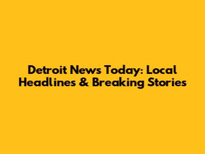 Detroit News Today: Local Headlines & Breaking Stories