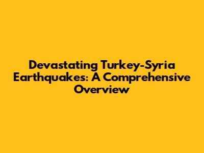 Devastating Turkey-Syria Earthquakes: A Comprehensive Overview