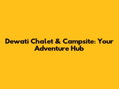 Dewati Chalet & Campsite: Your Adventure Hub